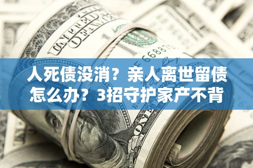 济南人死债没消？亲人离世留债怎么办？3招守护家产不背锅