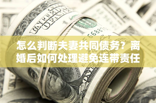 济南怎么判断夫妻共同债务？离婚后如何处理避免连带责任？
