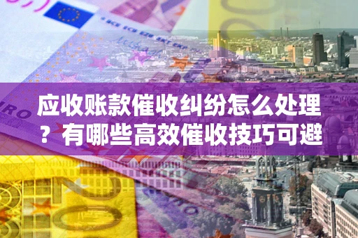 济南应收账款催收纠纷怎么处理？有哪些高效催收技巧可避免坏账？